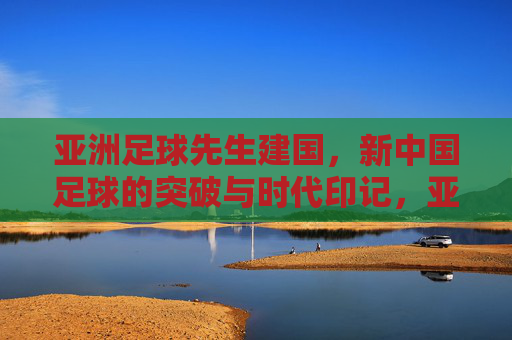 亚洲足球先生建国,新中国足球的突破与时代印记,亚洲足球先生建国,新中国足球的突破与时代印记