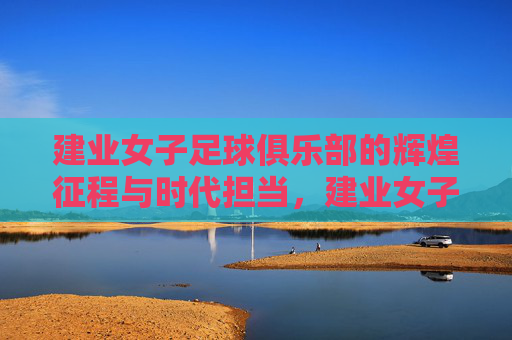建业女子足球俱乐部的辉煌征程与时代担当，建业女子足球俱乐部的辉煌征程与时代担当