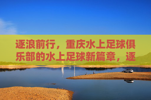 逐浪前行,重庆水上足球俱乐部的水上足球新篇章,逐浪前行,重庆水上足球俱乐部的水上足球新篇章