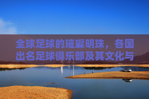 全球足球的璀璨明珠,各国出名足球俱乐部及其文化与社会意义,全球足球的璀璨明珠,各国著名足球俱乐部及其文化与社会意义