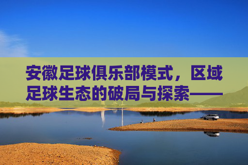 安徽足球俱乐部模式，区域足球生态的破局与探索——以青训体系与社区融合为抓手，安徽足球俱乐部模式，区域足球生态的破局与探索——以青训体系与社区融合为抓手