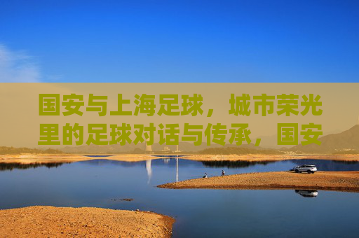 国安与上海足球,城市荣光里的足球对话与传承,国安与上海足球,城市荣光里的足球对话与传承