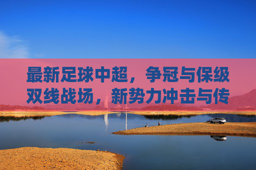最新足球中超,争冠与保级双线战场,新势力冲击与传统强队博弈的激烈角逐,中超争冠保级双线战场,新势力冲击与传统强队博弈激烈角逐