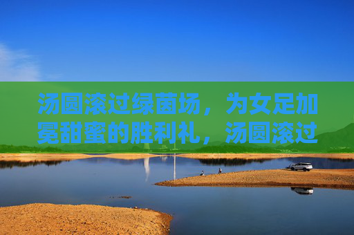 汤圆滚过绿茵场，为女足加冕甜蜜的胜利礼，汤圆滚过绿茵场，为女足加冕甜蜜的胜利礼