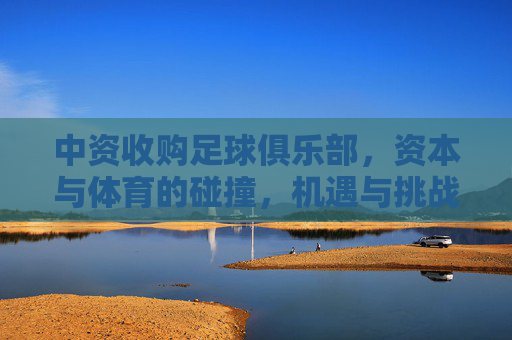 中资收购足球俱乐部，资本与体育的碰撞，机遇与挑战并存，中资收购足球俱乐部，资本与体育的碰撞，机遇与挑战并存