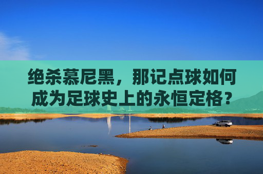 绝杀慕尼黑,那记点球如何成为足球史上的永恒定格?绝杀慕尼黑,那记点球如何成为足球史上的永恒定格?