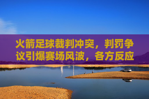 火箭足球裁判冲突,判罚争议引爆赛场风波,各方反应引深思,火箭足球裁判冲突,判罚争议引爆赛场风波,各方反应引深思