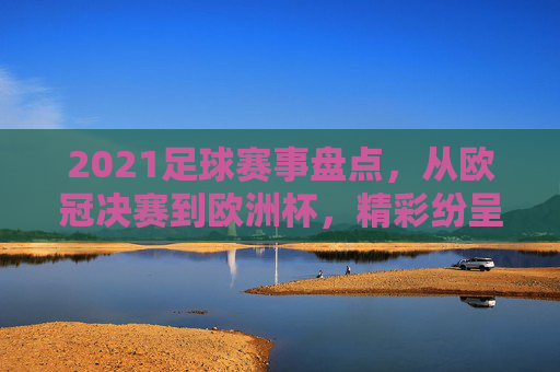 2021足球赛事盘点,从欧冠决赛到欧洲杯,精彩纷呈的足球盛宴回顾,2021足球赛事盘点,从欧冠决赛到欧洲杯的精彩回顾
