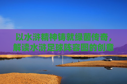 以水浒精神铸就绿茵传奇,解读水浒足球阵容图的创意与内涵,以水浒精神铸就绿茵传奇,解读水浒足球阵容图的创意与内涵