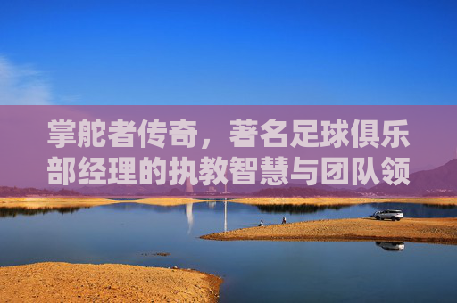 掌舵者传奇,著名足球俱乐部经理的执教智慧与团队领导艺术,掌舵者传奇,著名足球俱乐部经理的执教智慧与团队领导艺术