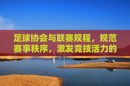 足球协会与联赛规程,规范赛事秩序,激发竞技活力的基石,足球协会与联赛规程,规范赛事秩序,激发竞技活力的基石
