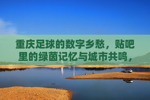 重庆足球的数字乡愁，贴吧里的绿茵记忆与城市共鸣，重庆足球的数字乡愁，贴吧里的绿茵记忆与城市共鸣