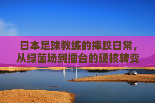 日本足球教练的摔跤日常，从绿茵场到擂台的硬核转变，日本足球教练的摔跤日常，从绿茵场到擂台的硬核转变