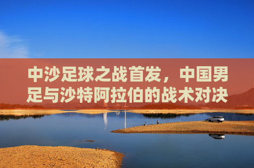 中沙足球之战首发,中国男足与沙特阿拉伯的战术对决,首发阵容解析与比赛看点