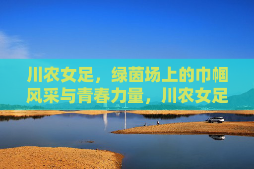 川农女足，绿茵场上的巾帼风采与青春力量，川农女足，绿茵场上的巾帼风采与青春力量