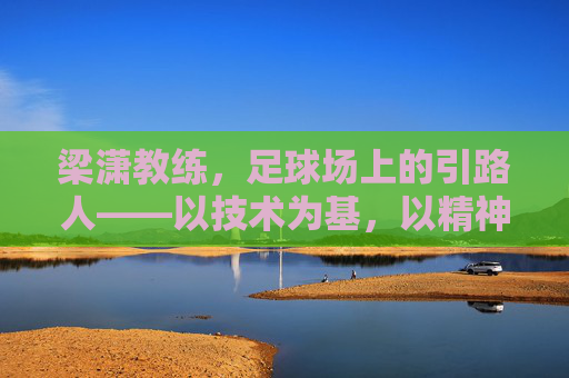梁潇教练，足球场上的引路人——以技术为基，以精神为魂的执教之路，梁潇教练，足球场上的引路人——以技术为基，以精神为魂的执教之路