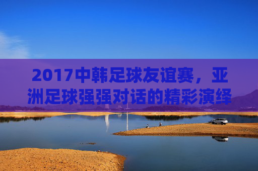 2017中韩足球友谊赛,亚洲足球强强对话的精彩演绎,2017中韩足球友谊赛,亚洲足球强强对话的精彩演绎