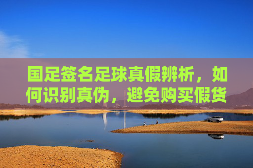 国足签名足球真假辨析,如何识别真伪,避免购买假货?
