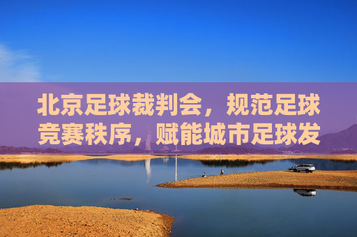北京足球裁判会,规范足球竞赛秩序,赋能城市足球发展,北京足球裁判会,规范足球竞赛秩序 赋能城市足球发展