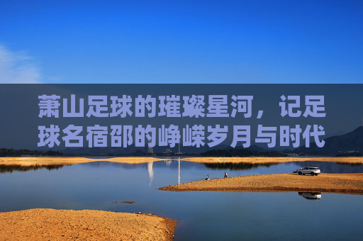 萧山足球的璀璨星河,记足球名宿邵的峥嵘岁月与时代印记,萧山足球璀璨星河,足球名宿邵的峥嵘岁月与时代印记