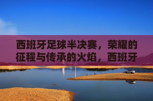 西班牙足球半决赛,荣耀的征程与传承的火焰,西班牙足球半决赛,荣耀的征程与传承的火焰