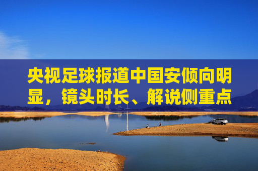 央视足球报道中国安倾向明显，镜头时长、解说侧重点的直观体现，央视足球报道中国安倾向明显，镜头时长与解说侧重点的直观体现