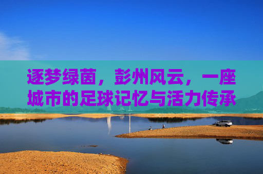 逐梦绿茵,彭州风云,一座城市的足球记忆与活力传承,逐梦绿茵,彭州风云,一座城市的足球记忆与活力传承
