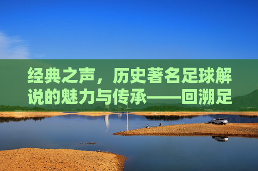 经典之声，历史著名足球解说的魅力与传承——回溯足球解说员的传奇时代，经典之声，历史著名足球解说的魅力与传承——回溯足球解说员的传奇时代