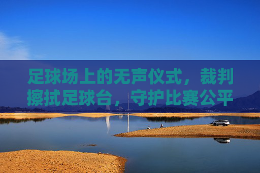 足球场上的无声仪式,裁判擦拭足球台,守护比赛公平与精准,足球场上的无声仪式,裁判擦拭足球台,以细节守护公平与精准
