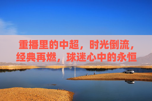 重播里的中超，时光倒流，经典再燃，球迷心中的永恒热爱