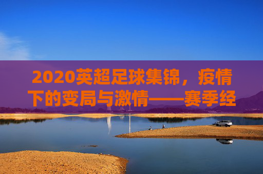 2020英超足球集锦，疫情下的变局与激情——赛季经典瞬间回顾，2020英超足球集锦，疫情下的变局与激情——赛季经典瞬间回顾