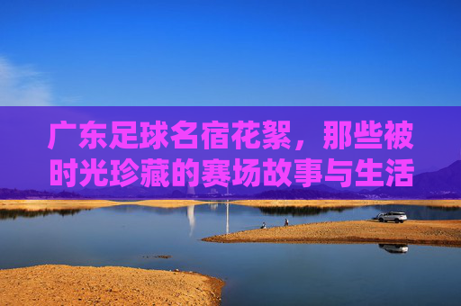广东足球名宿花絮,那些被时光珍藏的赛场故事与生活片段,广东足球名宿花絮,被时光珍藏的赛场故事与生活片段
