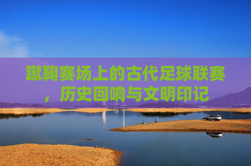 蹴鞠赛场上的古代足球联赛，历史回响与文明印记