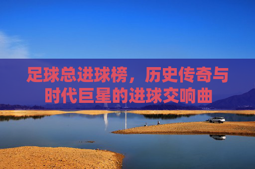 足球总进球榜,历史传奇与时代巨星的进球交响曲