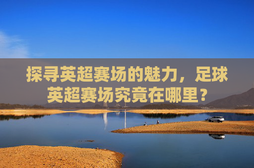 探寻英超赛场的魅力，足球英超赛场究竟在哪里？
