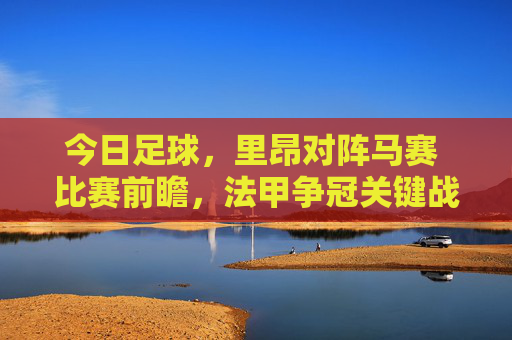 今日足球，里昂对阵马赛 比赛前瞻，法甲争冠关键战，里昂技术流能否压制对手？