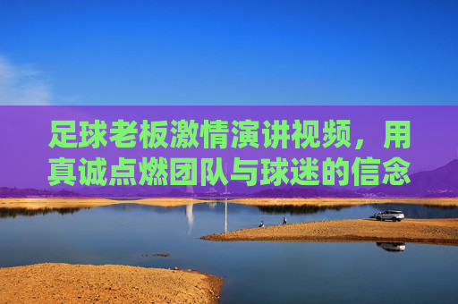 足球老板激情演讲视频,用真诚点燃团队与球迷的信念