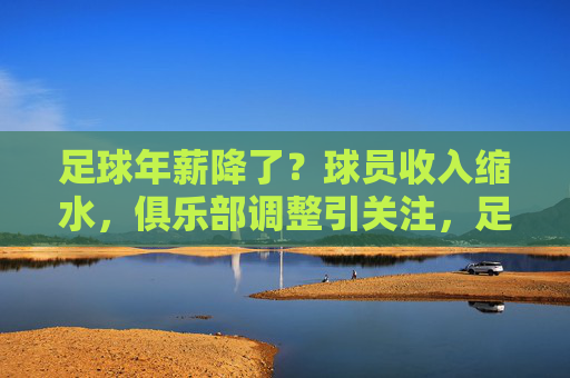 足球年薪降了?球员收入缩水,俱乐部调整引关注,足球年薪降了?球员收入缩水,俱乐部调整引关注