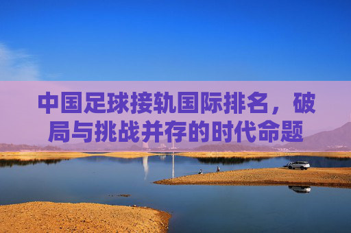 中国足球接轨国际排名,破局与挑战并存的时代命题
