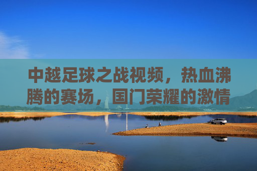 中越足球之战视频,热血沸腾的赛场,国门荣耀的激情演绎