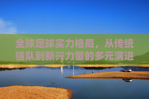 全球足球实力格局，从传统强队到新兴力量的多元演进——各国足球实力的多维审视