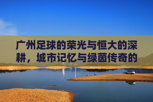广州足球的荣光与恒大的深耕,城市记忆与绿茵传奇的交织
