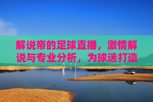 解说帝的足球直播,激情解说与专业分析,为球迷打造沉浸式观赛体验
