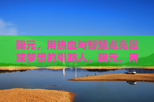 鞠元,用热血与智慧点亮足球梦想的引路人,鞠元,用热血与智慧点亮足球梦想的引路人