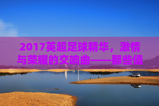 2017英超足球精华,激情与荣耀的交响曲——那些值得铭记的瞬间与经典对决