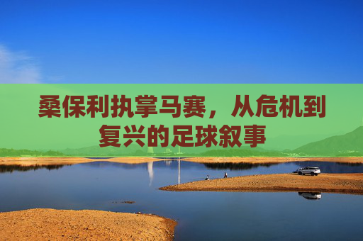 桑保利执掌马赛,从危机到复兴的足球叙事