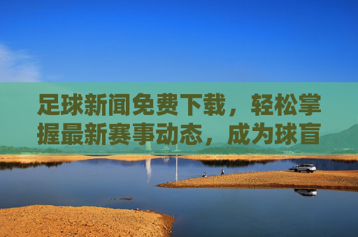 足球新闻免费下载,轻松掌握最新赛事动态,成为球盲终结者