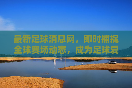 最新足球消息网,即时捕捉全球赛场动态,成为足球爱好者的信息核心