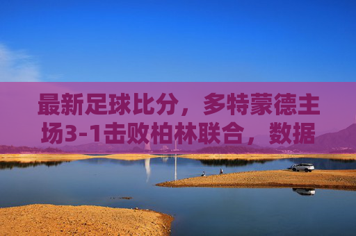 最新足球比分，多特蒙德主场3-1击败柏林联合，数据解析与赛后新闻