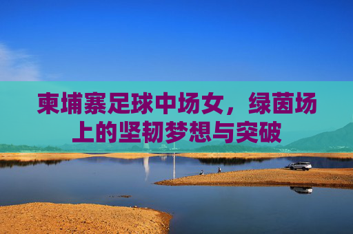 柬埔寨足球中场女,绿茵场上的坚韧梦想与突破